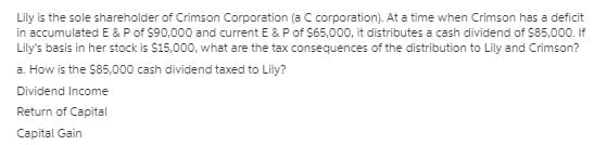 Lily is the sole shareholder of Crimson Corporation (a C corporation). At a time when Crimson has a deficit
in accumulated E & P of $90,000 and current E & Pof $65,000, it distributes a cash dividend of $85,000. If
Lily's basis in her stock is $15,000, what are the tax consequences of the distribution to Lily and Crimson?
a. How is the $85,000 cash dividend taxed to Lily?
Dividend Income
Return of Capital
Capital Gain
