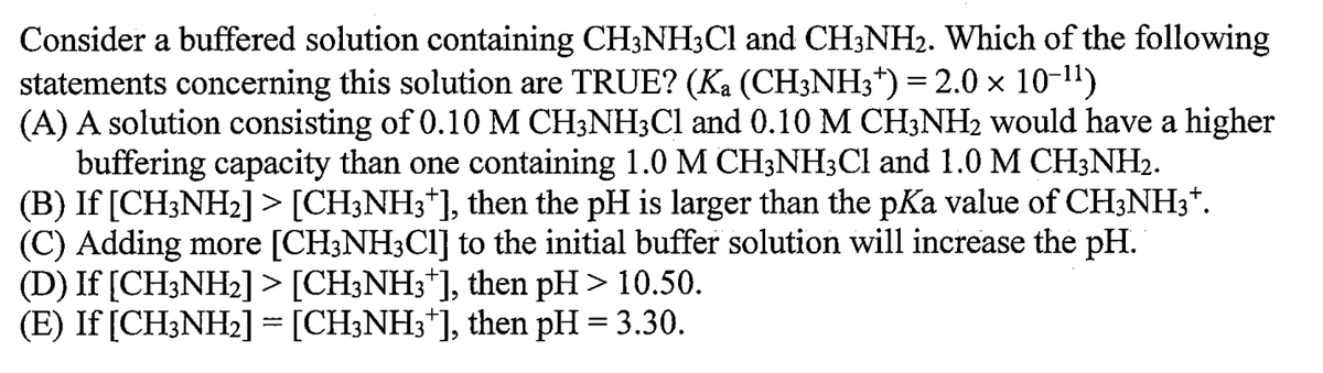 Consider a buffered solution containing CH³NH3Cl and CH3NH₂. Which of the following
statements concerning this solution are TRUE? (Ka (CH3NH3†) = 2.0 × 10-¹¹)
(A) A solution consisting of 0.10 M CH3NH3Cl and 0.10 M CH3NH₂ would have a higher
buffering capacity than one containing 1.0 M CH3NH3Cl and 1.0 M CH3NH₂.
(B) If [CH3NH₂] > [CH3NH3*], then the pH is larger than the pKa value of CH3NH3*.
(C) Adding more [CH3NH3Cl] to the initial buffer solution will increase the pH.
(D) If [CH3NH₂] > [CH3NH3*], then pH > 10.50.
(E) If [CH3NH₂] = [CH3NH3*], then pH = 3.30.
