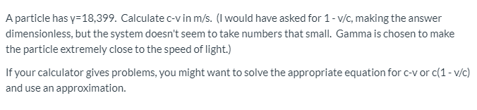 A particle has y=18,399. Calculate c-v in m/s. (I would have asked for 1- v/c, making the answer
dimensionless, but the system doesn't seem to take numbers that small. Gamma is chosen to make
the particle extremely close to the speed of light.)
