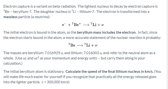 Electron capture is a variant on beta-radiation. The lightest nucleus to decay by electron capture is
7Be -- beryllium-7. The daughter nucleus is 7Li -- lithium-7. The electron is transformed into a
massless particle (a neutrino):
e +"Be* → "Li + v
The initial electron is bound in the atom, so the beryllium mass includes the electron. Infact, since
the electron starts bound in the atom, a more-accurate statement of the nuclear reaction is probably:
"Be → "Li + v
The masses are beryllium: 7.016929 u, and lithium: 7.016003 u, and refer to the neutral atom as a
whole. (Use uc and uc² as your momentum and energy units -- but carry them along in your
calculation.)
The initial beryllium atom is stationary. Calculate the speed of the final lithium nucleus in km/s. (You
will make life much easier for yourself if you recognize that practically all the energy released goes
into the lighter particle. c = 300,000 km/s)

