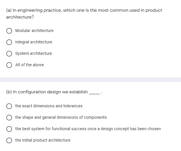 (a) In engineering practice, which one is the most common used in product
architecture?
Modular architecture
Integral architecture
System architecture
All of the above
(b) In configuration design we establish
the exact dimensions and tolerances
the shape and general dimensions of components
the best system for functional success once a design concept has been chosen
the initial product architecture
