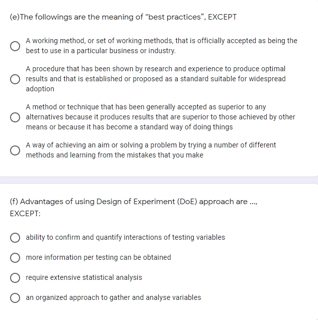 (e)The followings are the meaning of "best practices", EXCEPT.
A working method, or set of working methods, that is officially accepted as being the
best to use in a particular business or industry.
A procedure that has been shown by research and experience to produce optimal
results and that is established or proposed as a standard suitable for widespread
adoption
A method or technique that has been generally accepted as superior to any
alternatives because it produces results that are superior to those achieved by other
means or because it has become a standard way of doing things
A way of achieving an aim or solving a problem by trying a number of different
methods and learning from the mistakes that you make
(f) Advantages of using Design of Experiment (DoE) approach are.,
EXCEPT:
ability to confirm and quantify interactions of testing variables
more information per testing can be obtained
require extensive statistical analysis
an organized approach to gather and analyse variables
