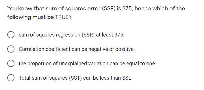 You know that sum of squares error (SSE) is 375, hence which of the
following must be TRUE?
sum of squares regression (SSR) at least 375.
Correlation coefficient can be negative or positive.
the proportion of unexplained variation can be equal to one.
Total sum of squares (SST) can be less than SSE.
