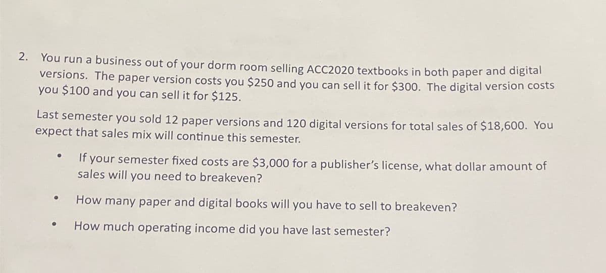 2. You run a business out of your dorm room selling ACC2020 textbooks in both paper and digital
versions. The paper version costs you $250 and you can sell it for $300. The digital version costs
you $100 and you can sell it for $125.
Last semester you sold 12 paper versions and 120 digital versions for total sales of $18,600. You
expect that sales mix will continue this semester.
●
If y
f your semester fixed costs are $3,000 for a publisher's license, what dollar amount of
sales will you need to breakeven?
How many paper and digital books will you have to sell to breakeven?
How much operating income did you have last semester?