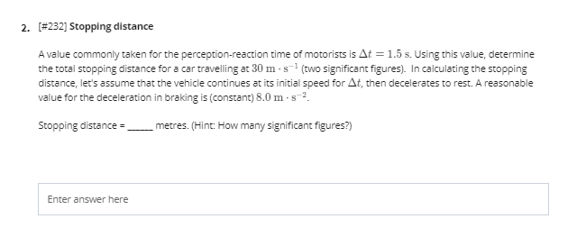 2. [#232] Stopping distance
A value commonly taken for the perception-reaction time of motorists is At = 1.5 s. Using this value, determine
the total stopping distance for a car travelling at 30 m - s-1 (two significant figures). In calculating the stopping
distance, let's assume that the vehicle continues at its initial speed for At, then decelerates to rest. A reasonable
value for the deceleration in braking is (constant) 8.0 m - s-2.
Stopping distance =
metres. (Hint: How many significant figures?)
Enter answer here
