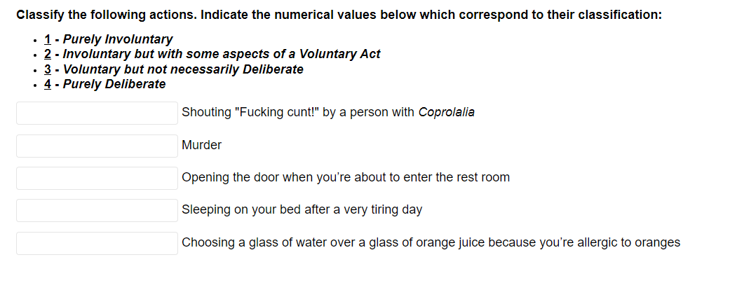 Classify the following actions. Indicate the numerical values below which correspond to their classification:
• 1- Purely Involuntary
• 2 - Involuntary but with some aspects of a Voluntary Act
• 3 - Voluntary but not necessarily Deliberate
• 4 - Purely Deliberate
Shouting "Fucking cunt!" by a person with Coprolalia
Murder
Opening the door when you're about to enter the rest room
Sleeping on your bed after a very tiring day
Choosing a glass of water over a glass of orange juice because you're allergic to oranges
