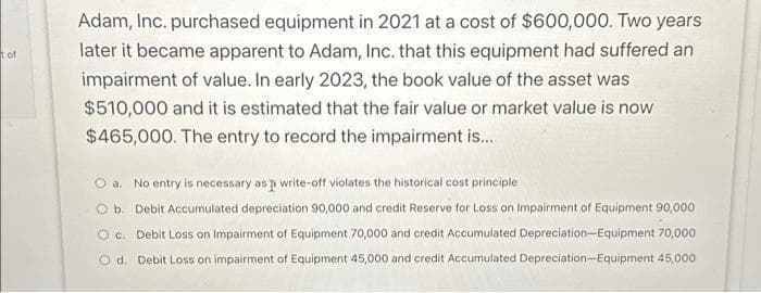 of
Adam, Inc. purchased equipment in 2021 at a cost of $600,000. Two years
later it became apparent to Adam, Inc. that this equipment had suffered an
impairment of value. In early 2023, the book value of the asset was
$510,000 and it is estimated that the fair value or market value is now
$465,000. The entry to record the impairment is...
a. No entry is necessary as p write-off violates the historical cost principle
b. Debit Accumulated depreciation 90,000 and credit Reserve for Loss on Impairment of Equipment 90,000
O c. Debit Loss on Impairment of Equipment 70,000 and credit Accumulated Depreciation-Equipment 70,000
O d. Debit Loss on impairment of Equipment 45,000 and credit Accumulated Depreciation-Equipment 45,000