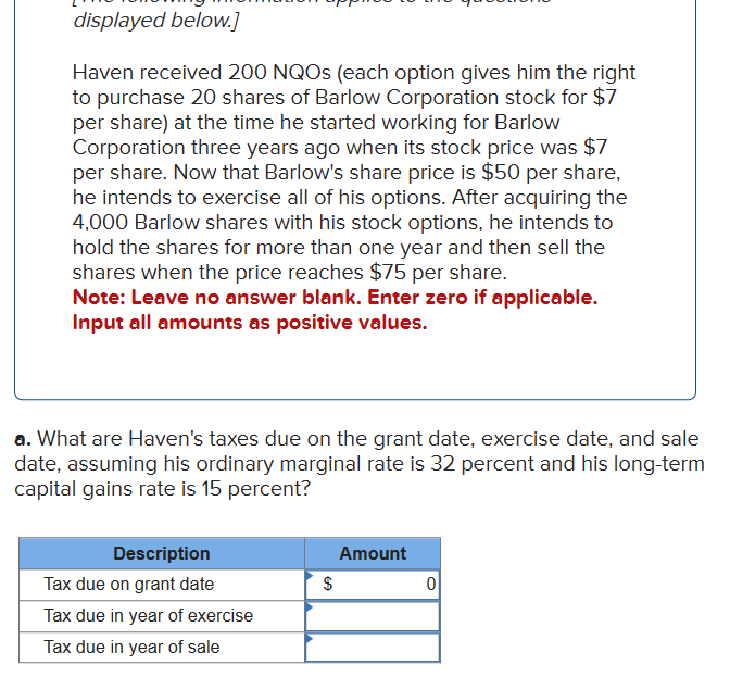 displayed below.]
Haven received 200 NQOs (each option gives him the right
to purchase 20 shares of Barlow Corporation stock for $7
per share) at the time he started working for Barlow
Corporation three years ago when its stock price was $7
per share. Now that Barlow's share price is $50 per share,
he intends to exercise all of his options. After acquiring the
4,000 Barlow shares with his stock options, he intends to
hold the shares for more than one year and then sell the
shares when the price reaches $75 per share.
Note: Leave no answer blank. Enter zero if applicable.
Input all amounts as positive values.
a. What are Haven's taxes due on the grant date, exercise date, and sale
date, assuming his ordinary marginal rate is 32 percent and his long-term
capital gains rate is 15 percent?
Description
Tax due on grant date
Tax due in year of exercise
Tax due in year of sale
$
Amount
0