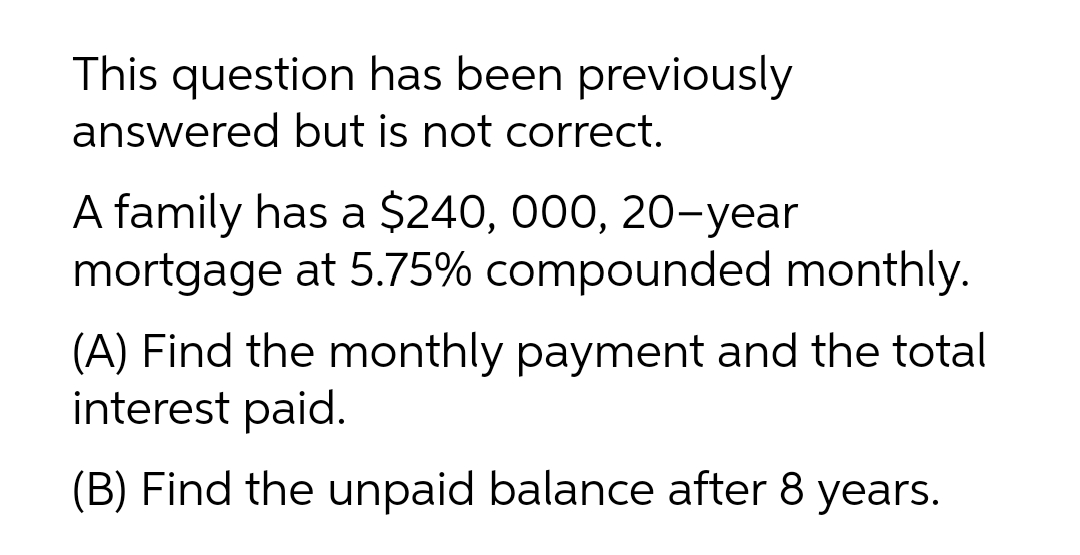 This question has been previously
answered but is not correct.
A family has a $240, 000, 20-year
mortgage at 5.75% compounded monthly.
(A) Find the monthly payment and the total
interest paid.
(B) Find the unpaid balance after 8 years.
