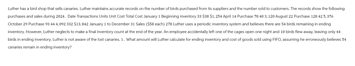 Luther has a bird shop that sells canaries. Luther maintains accurate records on the number of birds purchased from its suppliers and the number sold to customers. The records show the following
purchases and sales during 2024. Date Transactions Units Unit Cost Total Cost January 1 Beginning inventory 33 $38 $1,254 April 14 Purchase 78 40 3, 120 August 22 Purchase 128 42 5, 376
October 29 Purchase 93 44 4,092 332 $13,842 January 1 to December 31 Sales ($58 each) 278 Luther uses a periodic inventory system and believes there are 54 birds remaining in ending
inventory. However, Luther neglects to make a final inventory count at the end of the year. An employee accidentally left one of the cages open one night and 10 birds flew away, leaving only 44
birds in ending inventory. Luther is not aware of the lost canaries. 1. What amount will Luther calculate for ending inventory and cost of goods sold using FIFO, assuming he erroneously believes 54
canaries remain in ending inventory?