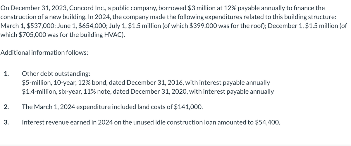 On December 31, 2023, Concord Inc., a public company, borrowed $3 million at 12% payable annually to finance the
construction of a new building. In 2024, the company made the following expenditures related to this building structure:
March 1, $537,000; June 1, $654,000; July 1, $1.5 million (of which $399,000 was for the roof); December 1, $1.5 million (of
which $705,000 was for the building HVAC).
Additional information follows:
1.
2.
3.
Other debt outstanding:
$5-million, 10-year, 12% bond, dated December 31, 2016, with interest payable annually
$1.4-million, six-year, 11% note, dated December 31, 2020, with interest payable annually
The March 1, 2024 expenditure included land costs of $141,000.
Interest revenue earned in 2024 on the unused idle construction loan amounted to $54,400.
