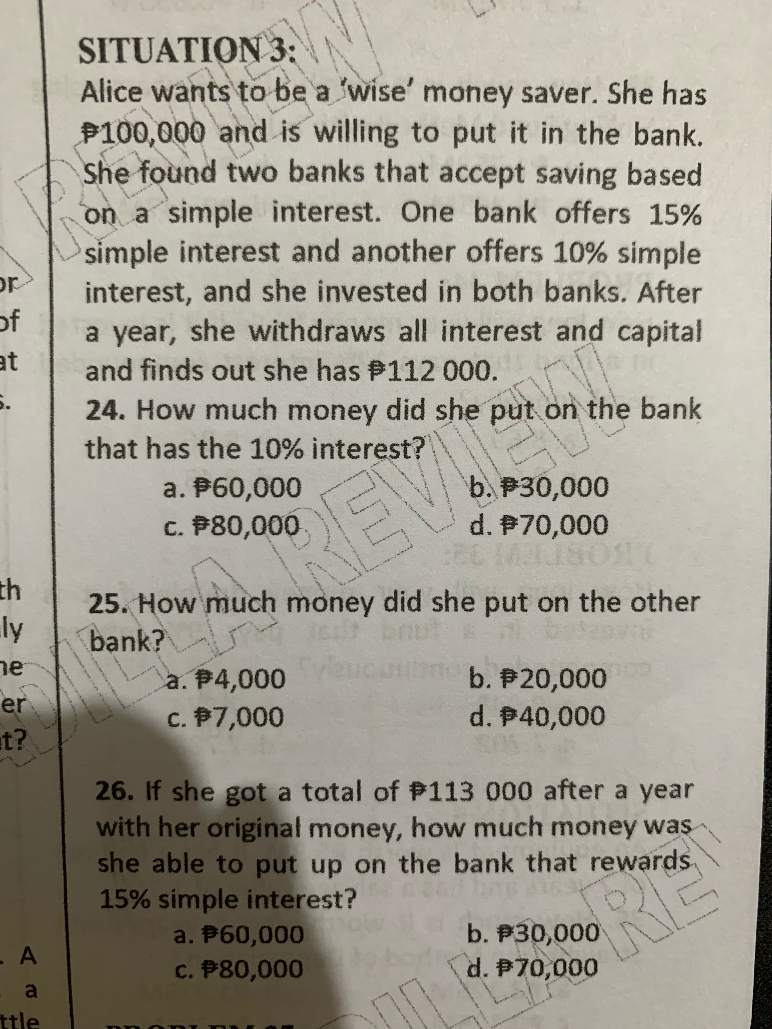 SITUATION 3:
Alice wants to be a 'wise' money saver. She has
P100,000 and is willing to put it in the bank.
She found two banks that accept saving based
on a simple interest. One bank offers 15%
simple interest and another offers 10% simple
interest, and she invested in both banks. After
a year, she withdraws all interest and capital
and finds out she has P112 000.
of
at
24. How much money did she put on the bank
that has the 10% interest?
b. P30,000
d. P70,000
a. P60,000
c. P80,000
41
25. How much money did she put on the other
bank?
ne
b. P20,000
d. B40,000
a. P4,000
en
c. $7,000
26.1f she got a total of P113 000 after a year
with her original money, how much money was
she able to put up on the bank that rewards
15% simple interest?
0o 00
c. P80,000
d. P70,000
a
ttle
