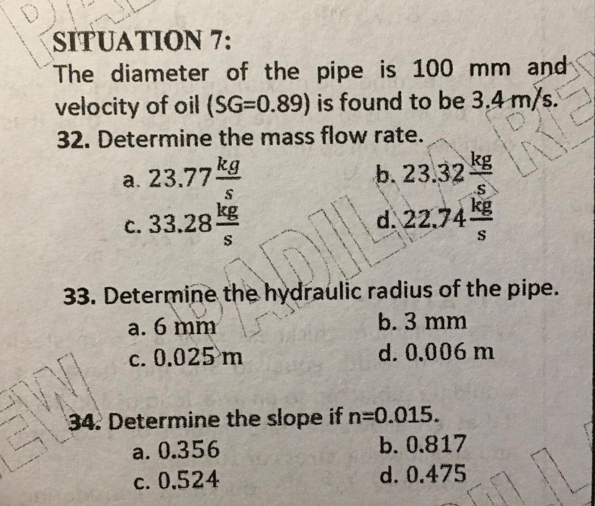 SITUATION 7:
The diameter of the pipe is 100 mm and
velocity of oil (SG=0.89) is found to be 3,4 m/s.
32. Determine the mass flow rate.
a. 23,77kg
b. 23.32
kg
c. 33.28 g
d. 22.74 Kg
33. Determine the hydraulic radius of the pipe.
a. 6 mm
b. 3 mm
c. 0.025 m
d. 0.006 m
34. Determine the slope if n30.015.
a. 0.356
b. 0.817
c. 0.524
d. 0.475
