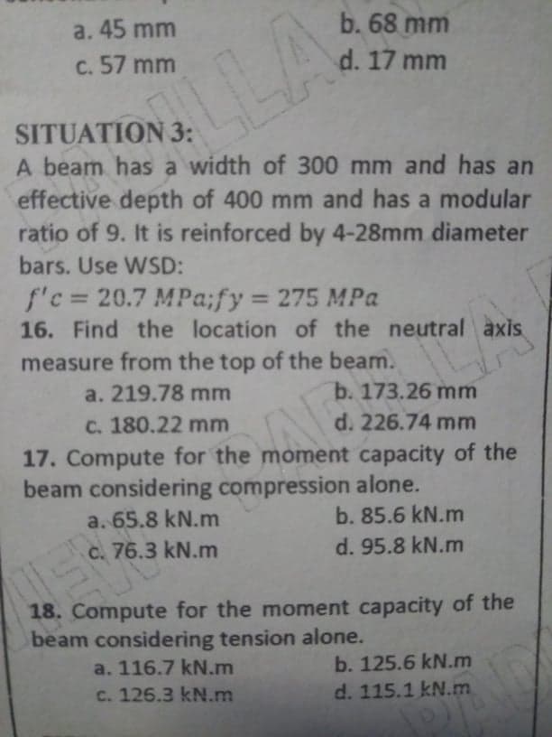 a. 45 mm
b. 68 mm
C. 57 mm
d. 17 mm
SITUATION 3:
A beam has a width of 300 mm and has an
LA
effective depth of 400 mm and has a modular
ratio of 9. It is reinforced by 4-28mm diameter
bars. Use WSD:
f'c= 20.7 MPa;fy 275 MPa
16. Find the location of the neutral axis
measure from the top of the beam.
a. 219.78 mm
b. 173.26 mm
C. 180.22 mm
d. 226.74 mm
17. Compute for the moment capacity of the
beam considering compression alone.
a. 65.8 kN.m
b. 85.6 kN.m
C. 76.3 kN.m
d. 95.8 kN.m
18. Compute for the moment capacity of the
beam considering tension alone.
a. 116.7 kN.m
b. 125.6 kN.m
c. 126.3 kN.m
d. 115.1 kN.m
