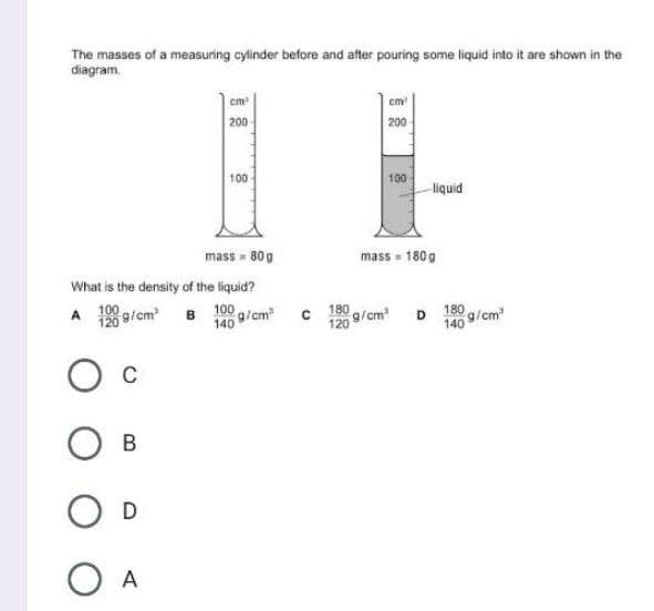 The masses of a measuring cylinder before and after pouring some liquid into it are shown in the
diagram.
cm
cm
200
200
100
100
liquid
mass = 80 g
mass = 180 g
What is the density of the liquid?
120 9/cm B 100 g/cm
180 g/ cm
120
D 180 g/cm
140
B
O D
O A
