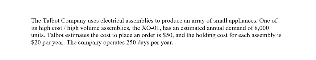 The Talbot Company uses electrical assemblies to produce an array of small appliances. One of
its high cost /high volume assemblies, the XO-01, has an estimated annual demand of 8,000
units. Talbot estimates the cost to place an order is $50, and the holding cost for each assembly is
$20 per year. The company operates 250 days per year.