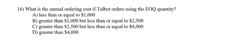 16) What is the annual ordering cost if Talbot orders using the EOQ quantity?
A) less than or equal to $1,000
B) greater than $1,000 but less than or equal to $2,500
C) greater than $2,500 but less than or equal to $4,000
D) greater than $4,000