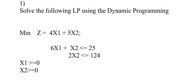 1)
Solve the following LP using the Dynamic Programming
Min Z= 4X1 + 5X2;
X1 >=0
X2>=0
6X1 + X2 <= 25
2X2 <= 124