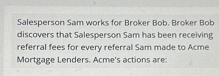Salesperson Sam works for Broker Bob. Broker Bob
discovers that Salesperson Sam has been receiving
referral fees for every referral Sam made to Acme
Mortgage Lenders. Acme's actions are: