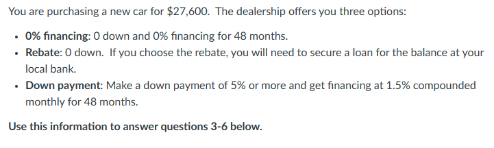 You are purchasing a new car for $27,600. The dealership offers you three options:
• 0% financing: 0 down and 0% financing for 48 months.
• Rebate: 0 down. If you choose the rebate, you will need to secure a loan for the balance at your
local bank.
• Down payment: Make a down payment of 5% or more and get financing at 1.5% compounded
monthly for 48 months.
Use this information to answer questions 3-6 below.