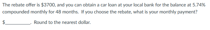 The rebate offer is $3700, and you can obtain a car loan at your local bank for the balance at 5.74%
compounded monthly for 48 months. If you choose the rebate, what is your monthly payment?
Round to the nearest dollar.
tA