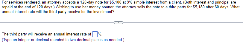 For services rendered, an attorney accepts a 120-day note for $5,100 at 9% simple interest from a client. (Both interest and principal are
repaid at the end of 120 days.) Wishing to use her money sooner, the attorney sells the note to a third party for $5,180 after 60 days. What
annual interest rate will the third party receive for the investment?
The third party will receive an annual interest rate of %.
(Type an integer or decimal rounded to two decimal places as needed.)