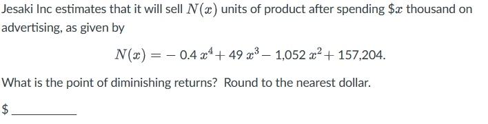 Jesaki Inc estimates that it will sell N(x) units of product after spending $x thousand on
advertising, as given by
N(x) = 0.4x+49 x³- 1,052 x² + 157,204.
What is the point of diminishing returns? Round to the nearest dollar.
+A
$