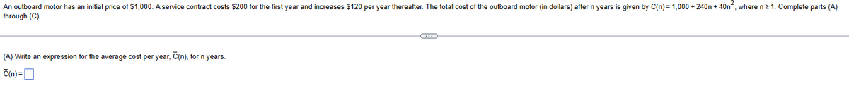 An outboard motor has an initial price of $1,000. A service contract costs $200 for the first year and increases $120 per year thereafter. The total cost of the outboard motor (in dollars) after n years is given by C(n) = 1,000 +240 + 40n², where n ≥ 1. Complete parts (A)
through (C).
(A) Write an expression for the average cost per year, C(n), for n years.
C(n) = ☐