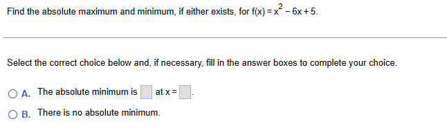 Find the absolute maximum and minimum, if either exists, for f(x) = x²-6x+5.
Select the correct choice below and, if necessary, fill in the answer boxes to complete your choice.
OA. The absolute minimum is
at x=
OB. There is no absolute minimum.