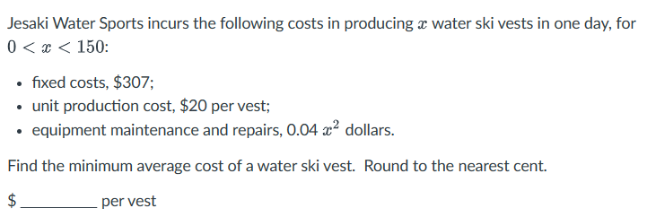 Jesaki Water Sports incurs the following costs in producing a water ski vests in one day, for
0 < x < 150:
⚫ fixed costs, $307;
•
⚫ unit production cost, $20 per vest;
⚫ equipment maintenance and repairs, 0.04 ² dollars.
Find the minimum average cost of a water ski vest. Round to the nearest cent.
+A
$
per vest