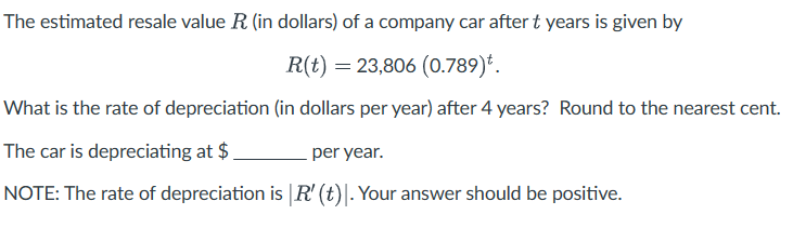 The estimated resale value R (in dollars) of a company car after t years is given by
R(t) = 23,806 (0.789)*.
What is the rate of depreciation (in dollars per year) after 4 years? Round to the nearest cent.
The car is depreciating at $
per year.
NOTE: The rate of depreciation is |R' (t)]. Your answer should be positive.