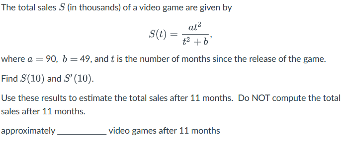 The total sales S (in thousands) of a video game are given by
at²
S(t)
=
t2 +b
where a = 90, b = 49, and t is the number of months since the release of the game.
Find S(10) and S' (10).
Use these results to estimate the total sales after 11 months. Do NOT compute the total
sales after 11 months.
approximately
video games after 11 months