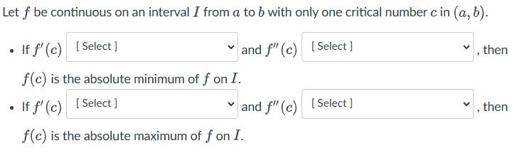 Let f be continuous on an interval I from a to b with only one critical number c in (a, b).
If f'(c) [Select]
and f" (c)
[Select]
, then
f(c) is the absolute minimum of f on I.
If f'(c) [Select]
✓ and f" (c) [Select]
, then
f(c) is the absolute maximum of f on I.