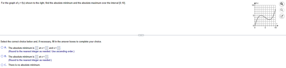 For the graph of y = f(x) shown to the right, find the absolute minimum and the absolute maximum over the interval [0,10].
Select the correct choice below and, if necessary, fill in the answer boxes to complete your choice.
OA. The absolute minimum is at x=
and x=
(Round to the nearest integer as needed. Use ascending order.)
OB. The absolute minimum is at x=
(Round to the nearest integer as needed.)
○ C. There is no absolute minimum.
Af(x)
Q
10-
5-
0
5
10