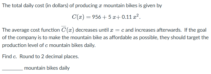 The total daily cost (in dollars) of producing a mountain bikes is given by
C(x)=956+5 +0.11
The average cost function C (x) decreases until x = c and increases afterwards. If the goal
of the company is to make the mountain bike as affordable as possible, they should target the
production level of c mountain bikes daily.
Find c. Round to 2 decimal places.
mountain bikes daily
