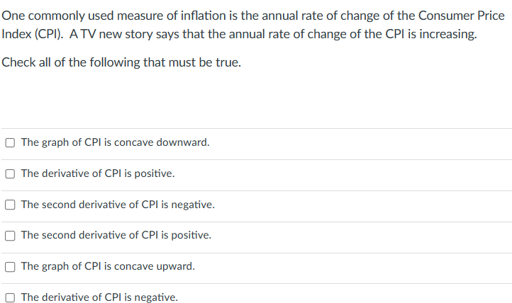 One commonly used measure of inflation is the annual rate of change of the Consumer Price
Index (CPI). A TV new story says that the annual rate of change of the CPI is increasing.
Check all of the following that must be true.
The graph of CPI is concave downward.
The derivative of CPI is positive.
The second derivative of CPI is negative.
The second derivative of CPI is positive.
The graph of CPI is concave upward.
The derivative of CPI is negative.