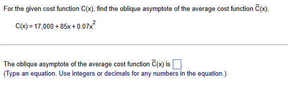 For the given cost function C(x), find the oblique asymptote of the average cost function C(x).
C(x) = 17,000+85x+0.07x²
The oblique asymptote of the average cost function C(x) is
(Type an equation. Use integers or decimals for any numbers in the equation.)