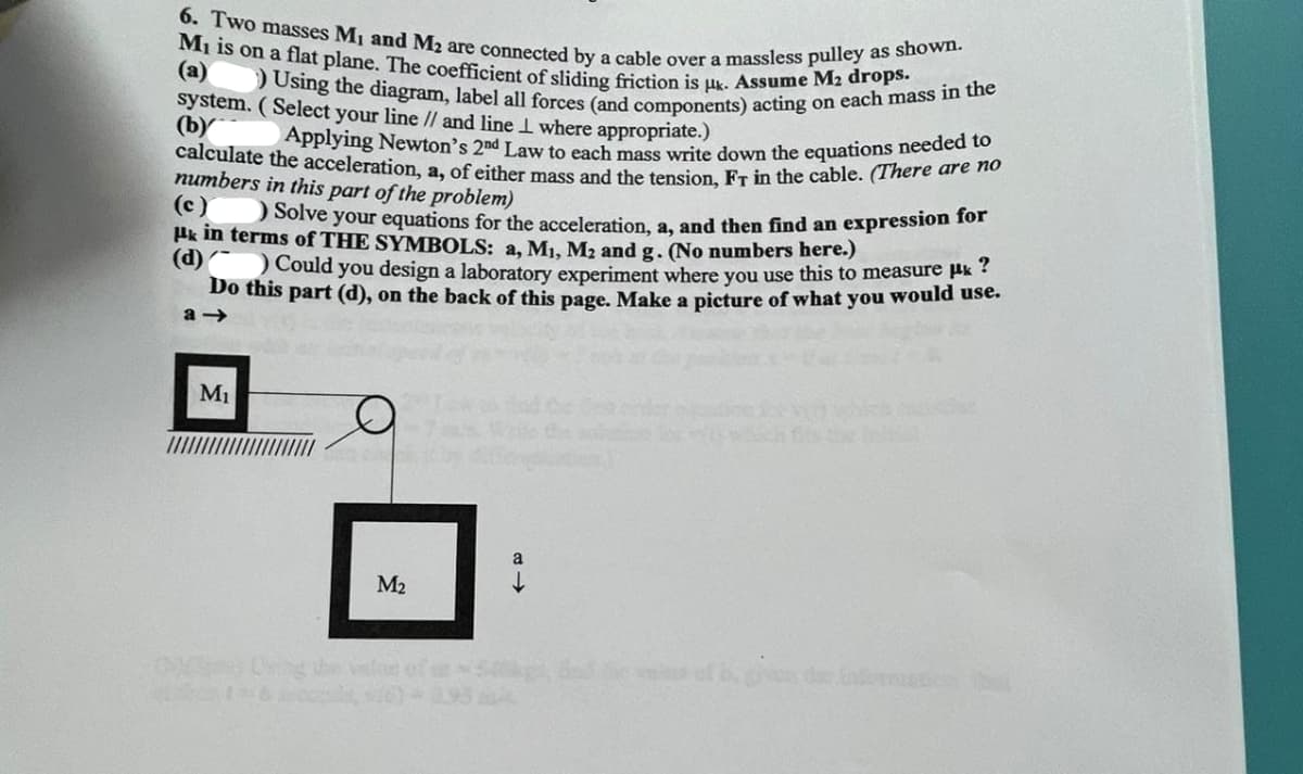 M₁ is on a flat plane. The coefficient of sliding friction is uk. Assume M₂ drops.
6. Two masses M₁ and M2 are connected by a cable over a massless pulley as shown.
(a)
Using the diagram, label all forces (and components) acting on each mass in the
Applying Newton's 2nd Law to each mass write down the equations needed to
calculate the acceleration, a, of either mass and the tension, Fr in the cable. (There are no
system. (Select your line // and line where appropriate.)
(b)
numbers in this part of the problem)
(c)
) Solve your equations for the acceleration, a, and then find an expression for
Hk in terms of THE SYMBOLS: a, M₁, M₂ and g. (No numbers here.)
(d)
Could you design a laboratory experiment where you use this to measure μ?
Do this part (d), on the back of this page. Make a picture of what you would use.
a-
M₁
M₂
416, 16