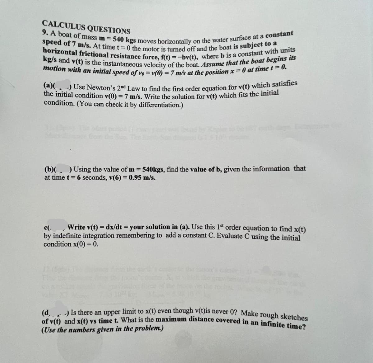 CALCULUS QUESTIONS
9. A boat of mass m = 540 kgs moves horizontally on the water surface at a constant
speed of 7 m/s. At time t=0 the motor is turned off and the boat is subject to a
horizontal frictional resistance force, f(t)=-bv(t), where b is a constant with units
kg/s and v(t) is the instantaneous velocity of the boat. Assume that the boat begins its
motion with an initial speed of vo= v(0) = 7 m/s at the position x=0 at time t=0.
(a)(. )Use Newton's 2nd Law to find the first order equation for v(t) which satisfies
the initial condition v(0) = 7 m/s. Write the solution for v(t) which fits the initial
condition. (You can check it by differentiation.)
Sule de
(b)( ) Using the value of m = 540kgs, find the value of b, given the information that
at time t = 6 seconds, v(6) = 0.95 m/s.
c(.
Write v(t) = dx/dt = your solution in (a). Use this 1st order equation to find x(t)
by indefinite integration remembering to add a constant C. Evaluate C using the initial
condition x(0) = 0.
12
) Is there an upper limit to x(t) even though v(t)is never 0? Make rough sketches
of v(t) and x(t) vs time t. What is the maximum distance covered in an infinite time?
(d
C
(Use the numbers given in the problem.)
