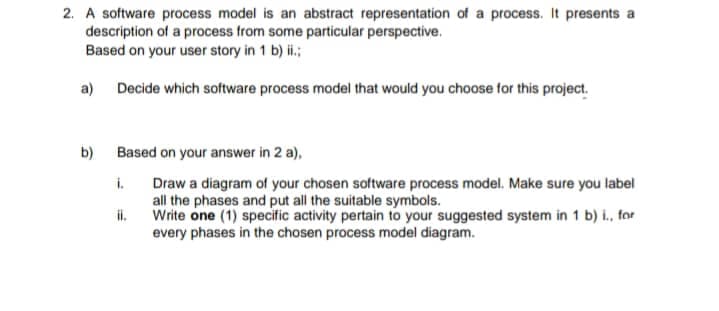 2. A software process model is an abstract representation of a process. It presents a
description of a process from some particular perspective.
Based on your user story in 1 b) ii.;
a)
Decide which software process model that would you choose for this project.
b)
Based on your answer in 2 a),
i.
Draw a diagram of your chosen software process model. Make sure you label
all the phases and put all the suitable symbols.
il.
Write one (1) specific activity pertain to your suggested system in 1 b) i., for
every phases in the chosen process model diagram.
