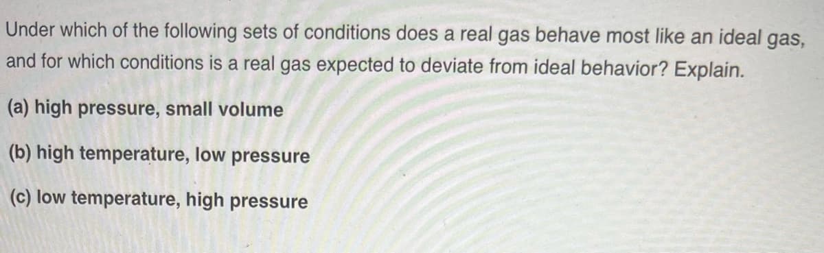 Under which of the following sets of conditions does a real gas behave most like an ideal gas,
and for which conditions is a real gas expected to deviate from ideal behavior? Explain.
(a) high pressure, small volume
(b) high temperature, low pressure
(c) low temperature, high pressure