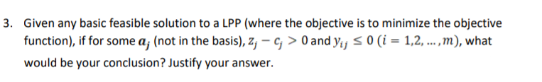 3. Given any basic feasible solution to a LPP (where the objective is to minimize the objective
function), if for some a; (not in the basis), z, – c, > 0 and yij < 0 (i = 1,2, ..,m), what
would be your conclusion? Justify your answer.
