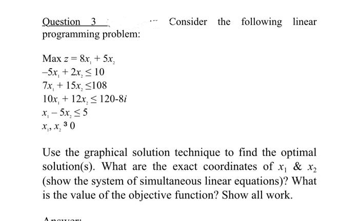 Question 3
programming problem:
Consider the following linear
Max z = 8x, + 5x,
-5x, + 2x, < 10
7x, + 15x, <108
10x, + 12x, < 120-8i
x, - 5x, < 5
x,, x, 3 0
Use the graphical solution technique to find the optimal
solution(s). What are the exact coordinates of x, & x2
(show the system of simultaneous linear equations)? What
is the value of the objective function? Show all work.
Anguort
