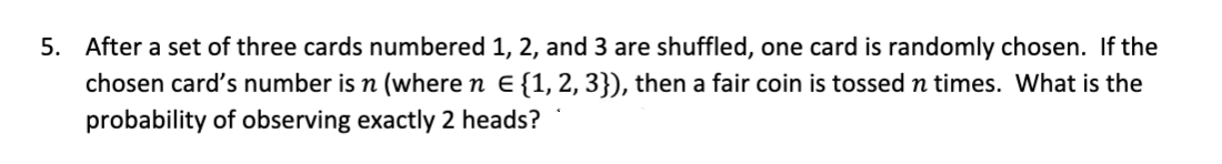 5. After a set of three cards numbered 1, 2, and 3 are shuffled, one card is randomly chosen. If the
chosen card's number is n (where n E {1, 2, 3}), then a fair coin is tossed n times. What is the
probability of observing exactly 2 heads?
