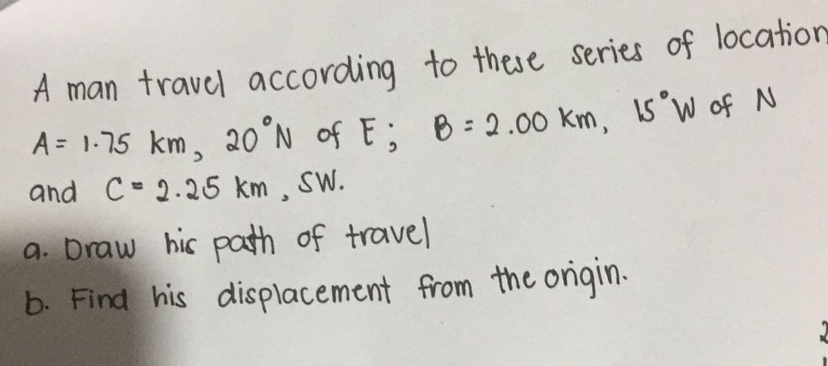 A man travel according to these series of location
A= 1-75 km, 20°N of E: B=2.00 km, 15 W of N
and C- 2.25 km, SW.
a. Draw his path of travel
b. Find his displacement from the onigin.
