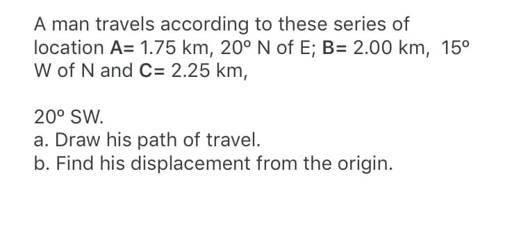 A man travels according to these series of
location A= 1.75 km, 20° N of E; B= 2.00 km, 15°
W of N and C= 2.25 km,
20° SW.
a. Draw his path of travel.
b. Find his displacement from the origin.
