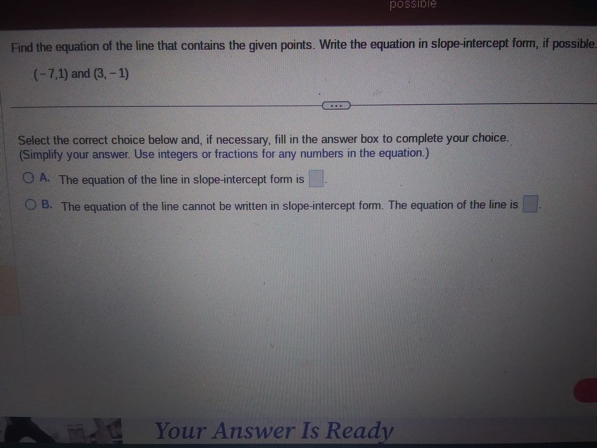 possible
Find the equation of the line that contains the given points. Write the equation in slope-intercept form, if possible.
(-7,1) and (3,-1)
Select the correct choice below and, if necessary, fill in the answer box to complete your choice.
(Simplify your answer. Use integers or fractions for any numbers in the equation.)
A. The equation of the line in slope-intercept form is
OB. The equation of the line cannot be written in slope-intercept form. The equation of the line is
AWA
Your Answer Is Ready