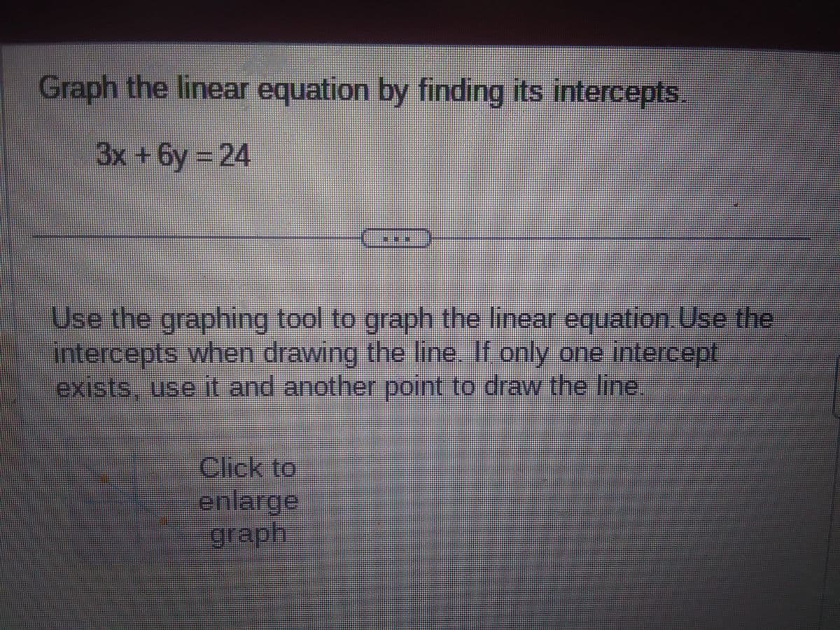 Graph the linear equation by finding its intercepts.
3x+6y=24
Use the graphing tool to graph the linear equation. Use the
intercepts when drawing the line. If only one intercept
exists, use it and another point to draw the line.
Click to
enlarge
graph