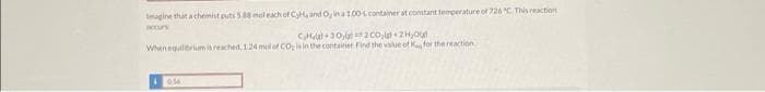 magine that a chemist puts 5.88 mol each of C,H, and O, ina 100-L container at constant temperature of 726 "C. This reaction
CH
30,
200, 2₂0
When equilibrium is reached, 1.24 mol of CO₂ is in the container Find the value of K for the reaction
10.56