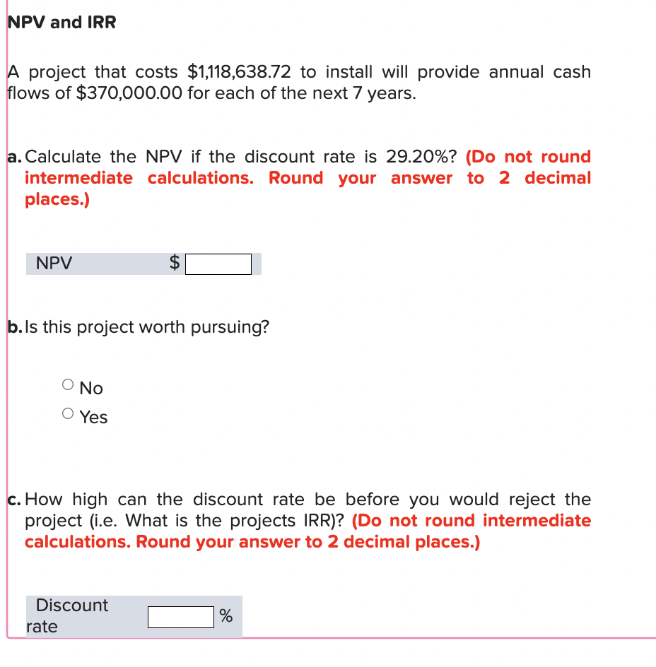 NPV and IRR
A project that costs $1,118,638.72 to install will provide annual cash
flows of $370,000.00 for each of the next 7 years.
a. Calculate the NPV if the discount rate is 29.20%? (Do not round
intermediate calculations. Round your answer to 2 decimal
places.)
NPV
$
b. Is this project worth pursuing?
No
○ Yes
c. How high can the discount rate be before you would reject the
project (i.e. What is the projects IRR)? (Do not round intermediate
calculations. Round your answer to 2 decimal places.)
Discount
rate
%